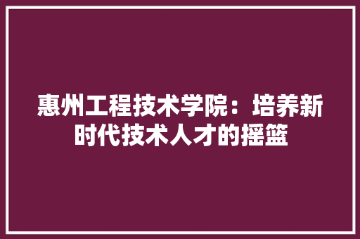惠州工程技术学院：培养新时代技术人才的摇篮
