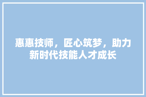 惠惠技师，匠心筑梦，助力新时代技能人才成长