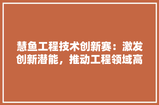 慧鱼工程技术创新赛：激发创新潜能，推动工程领域高质量发展