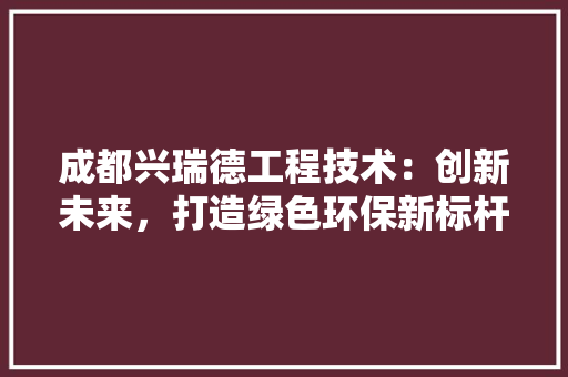 成都兴瑞德工程技术：创新未来，打造绿色环保新标杆