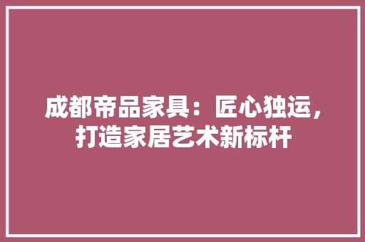 成都帝品家具：匠心独运，打造家居艺术新标杆 中式风格装饰