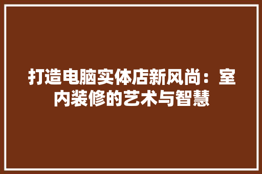 打造电脑实体店新风尚：室内装修的艺术与智慧 室内设计