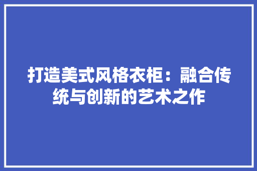 打造美式风格衣柜：融合传统与创新的艺术之作 室内设计