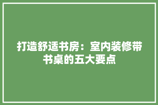 打造舒适书房：室内装修带书桌的五大要点 室内设计