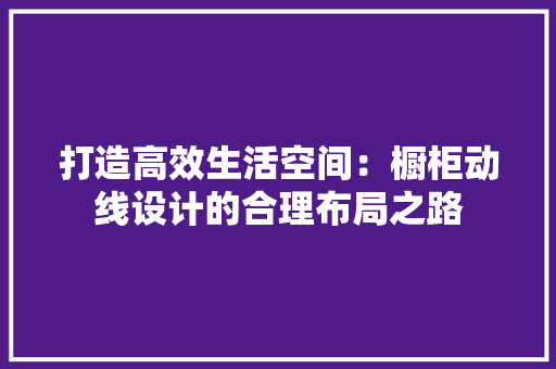 打造高效生活空间：橱柜动线设计的合理布局之路