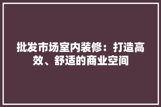 批发市场室内装修：打造高效、舒适的商业空间 室内设计
