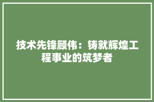 技术先锋顾伟：铸就辉煌工程事业的筑梦者 室内设计