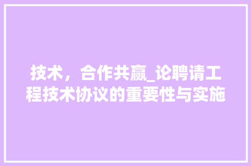 技术，合作共赢_论聘请工程技术协议的重要性与实施步骤 室内设计