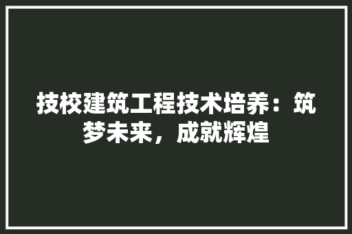 技校建筑工程技术培养：筑梦未来，成就辉煌 室内设计
