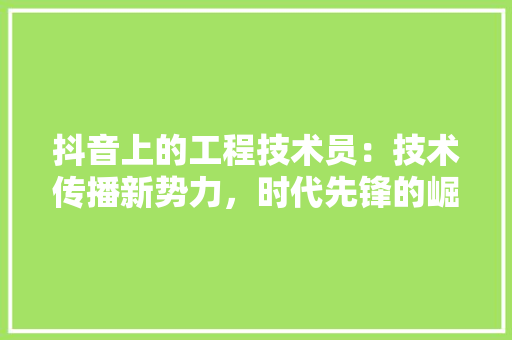 抖音上的工程技术员：技术传播新势力，时代先锋的崛起 室内设计
