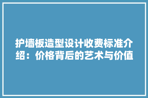 护墙板造型设计收费标准介绍：价格背后的艺术与价值
