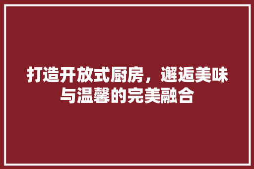 打造开放式厨房，邂逅美味与温馨的完美融合