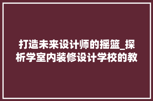 打造未来设计师的摇篮_探析学室内装修设计学校的教育特色与优势 室内设计