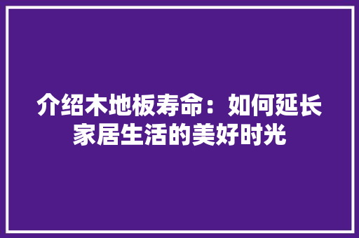 介绍木地板寿命：如何延长家居生活的美好时光 家居装修