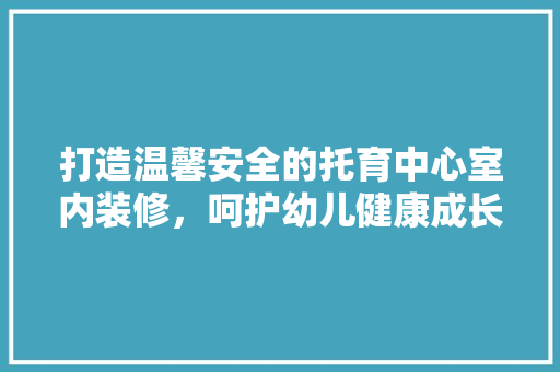 打造温馨安全的托育中心室内装修，呵护幼儿健康成长 室内设计