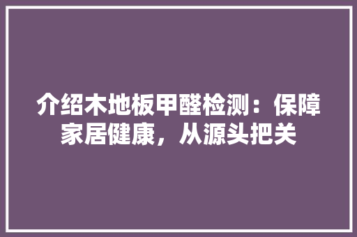 介绍木地板甲醛检测：保障家居健康，从源头把关 家居装修