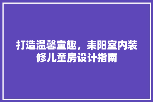 打造温馨童趣，耒阳室内装修儿童房设计指南 室内设计