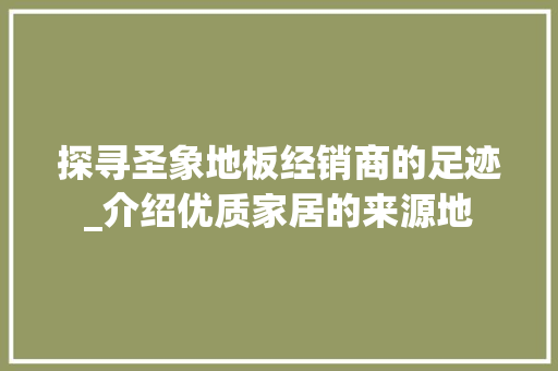 探寻圣象地板经销商的足迹_介绍优质家居的来源地