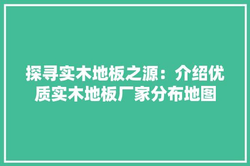 探寻实木地板之源：介绍优质实木地板厂家分布地图 室内设计
