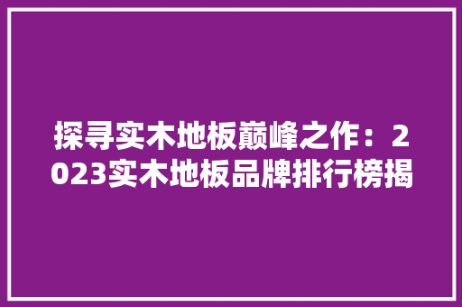 探寻实木地板巅峰之作：2023实木地板品牌排行榜揭晓 室内设计