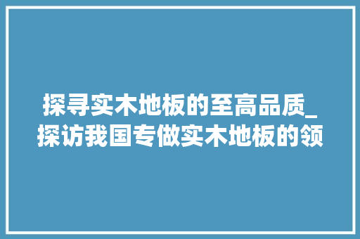 探寻实木地板的至高品质_探访我国专做实木地板的领先品牌 室内设计