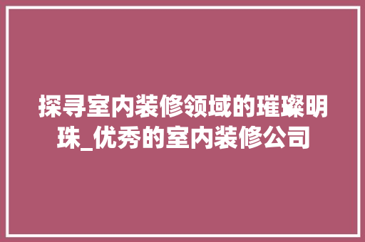 探寻室内装修领域的璀璨明珠_优秀的室内装修公司 室内设计