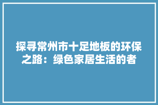 探寻常州市十足地板的环保之路：绿色家居生活的者 室内设计