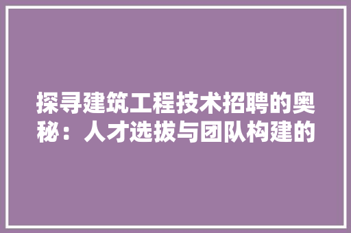 探寻建筑工程技术招聘的奥秘：人才选拔与团队构建的艺术