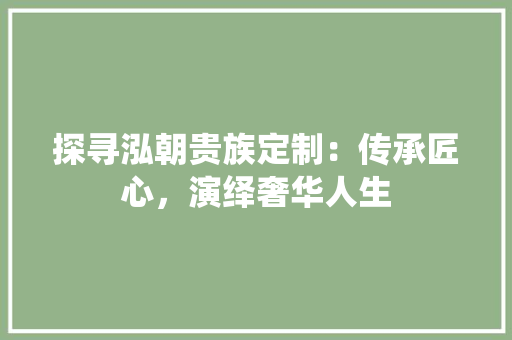 探寻泓朝贵族定制：传承匠心，演绎奢华人生 室内设计