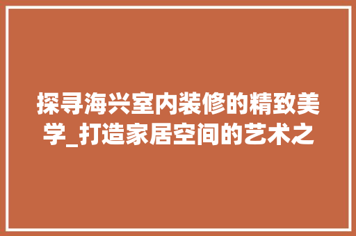 探寻海兴室内装修的精致美学_打造家居空间的艺术之旅 室内设计