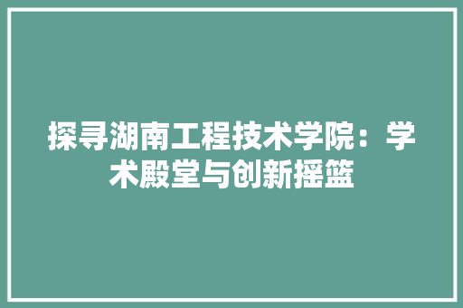 探寻湖南工程技术学院：学术殿堂与创新摇篮 室内设计