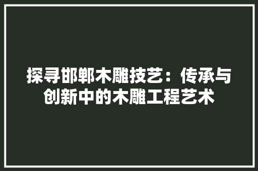 探寻邯郸木雕技艺：传承与创新中的木雕工程艺术 室内设计