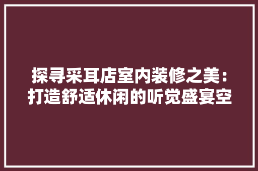 探寻采耳店室内装修之美：打造舒适休闲的听觉盛宴空间 室内设计