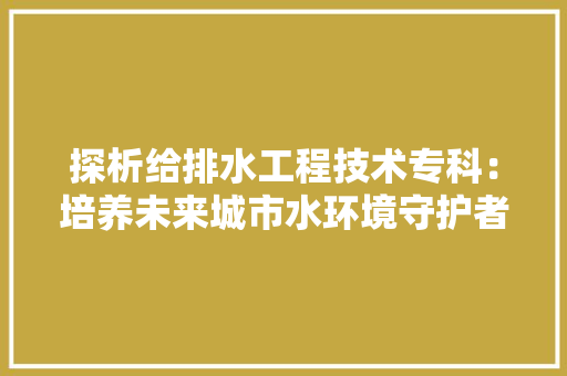 探析给排水工程技术专科：培养未来城市水环境守护者 室内设计