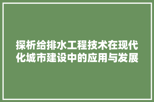 探析给排水工程技术在现代化城市建设中的应用与发展