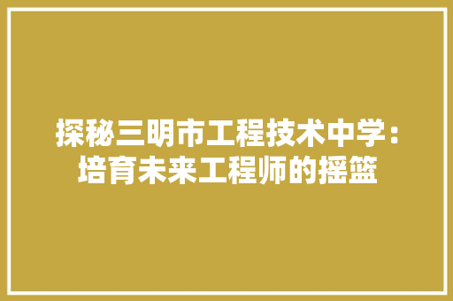 探秘三明市工程技术中学：培育未来工程师的摇篮 室内设计
