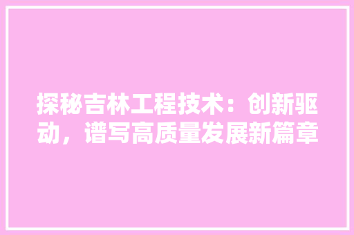 探秘吉林工程技术：创新驱动，谱写高质量发展新篇章 室内设计