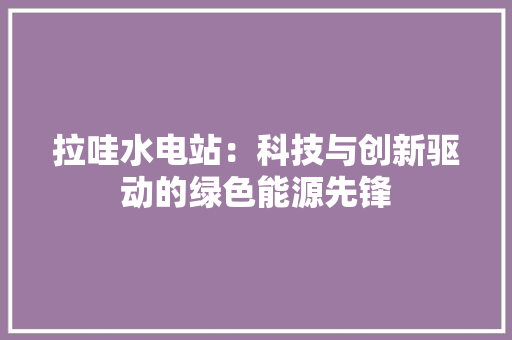 拉哇水电站：科技与创新驱动的绿色能源先锋 室内设计