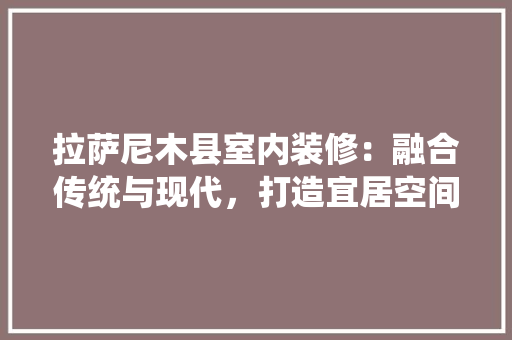 拉萨尼木县室内装修：融合传统与现代，打造宜居空间 室内设计