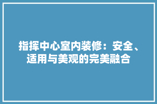 指挥中心室内装修：安全、适用与美观的完美融合 室内设计