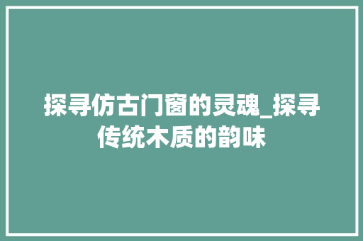 探寻仿古门窗的灵魂_探寻传统木质的韵味