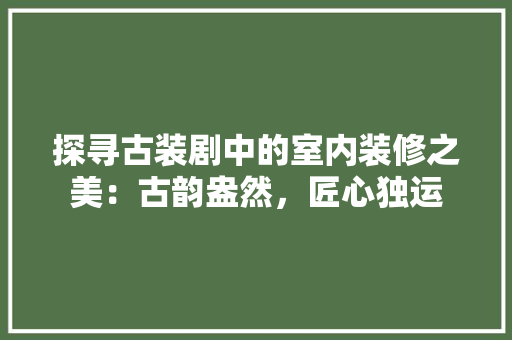 探寻古装剧中的室内装修之美：古韵盎然，匠心独运 室内设计