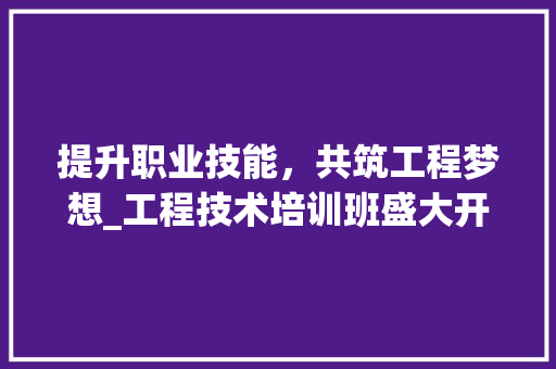 提升职业技能，共筑工程梦想_工程技术培训班盛大开启 室内设计
