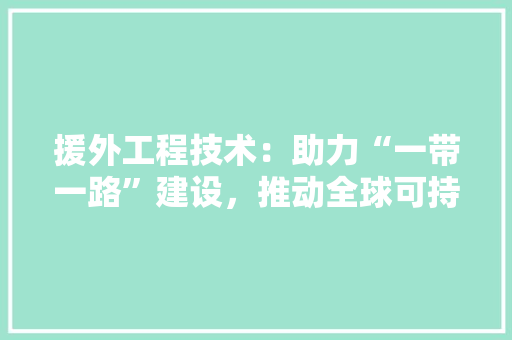 援外工程技术：助力“一带一路”建设，推动全球可持续发展 室内设计