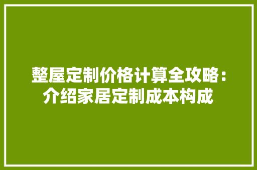 整屋定制价格计算全攻略：介绍家居定制成本构成 室内设计
