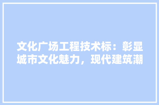 文化广场工程技术标：彰显城市文化魅力，现代建筑潮流 室内设计