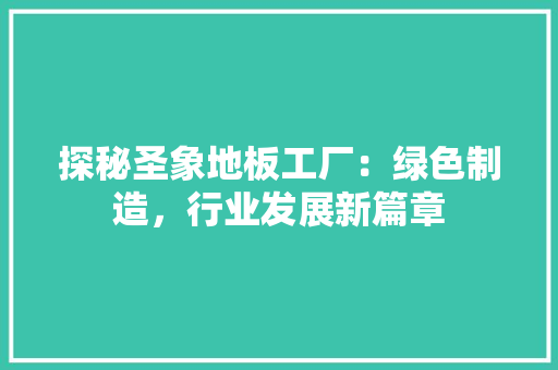 探秘圣象地板工厂：绿色制造，行业发展新篇章 室内设计