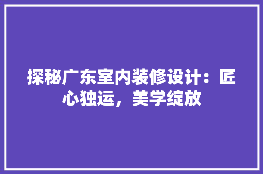 探秘广东室内装修设计：匠心独运，美学绽放 室内设计