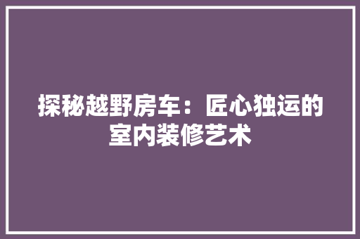 探秘越野房车：匠心独运的室内装修艺术