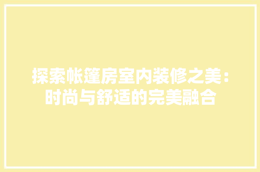 探索帐篷房室内装修之美：时尚与舒适的完美融合